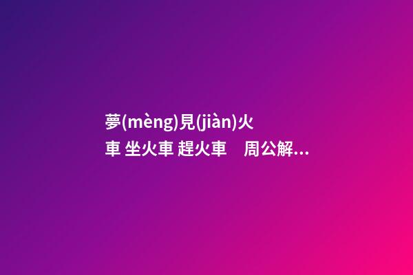 夢(mèng)見(jiàn)火車 坐火車 趕火車　周公解夢(mèng)之夢(mèng)到火車 坐火車 趕火車